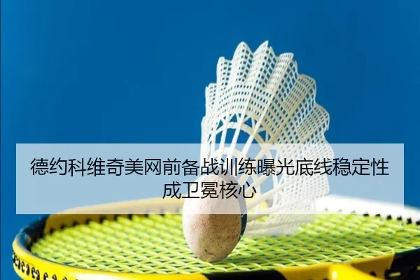 德约科维奇美网前备战训练曝光底线稳定性成卫冕核心
