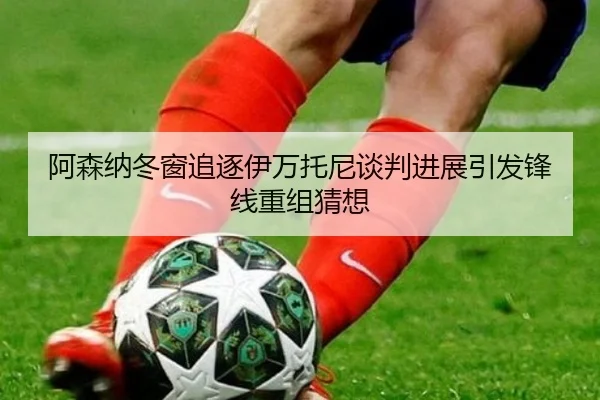 阿森纳冬窗追逐伊万托尼谈判进展引发锋线重组猜想